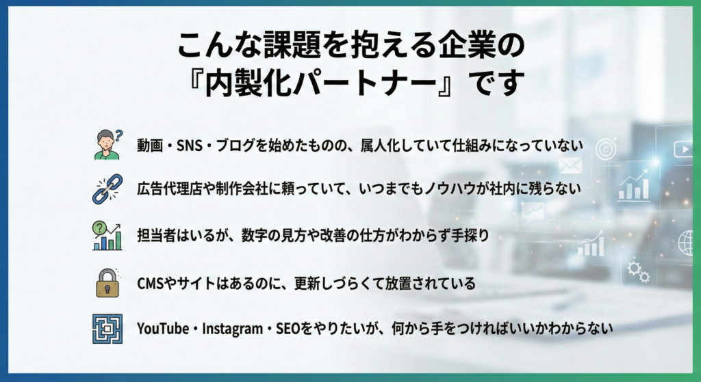 こんな課題を抱える企業の「内製化パートナー」です

動画・SNS・ブログを始めたものの、属人化していて仕組みになっていない

広告代理店や制作会社に頼っていて、いつまでもノウハウが社内に残らない

担当者はいるが、数字の見方や改善の仕方がわからず手探り

CMSやサイトはあるのに、更新しづらくて放置されている

YouTube・Instagram・SEOをやりたいが、何から手をつければいいかわからない